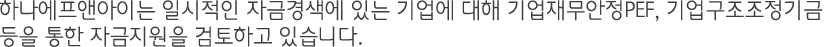 하나에프앤아이는 일시적인 자금경색에 있는 기업에 대해 기업재무안정PEF, 기업구조조정기금 등을 통한 자금지원을 검토하고 있습니다.